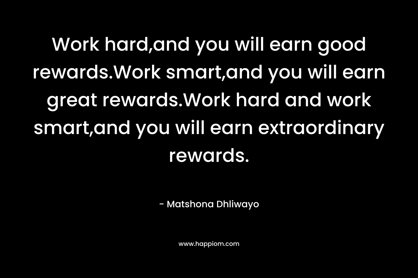 Work hard,and you will earn good rewards.Work smart,and you will earn great rewards.Work hard and work smart,and you will earn extraordinary rewards. – Matshona Dhliwayo