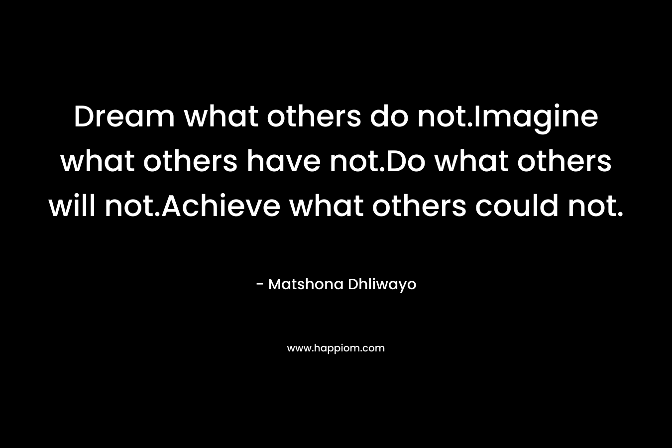Dream what others do not.Imagine what others have not.Do what others will not.Achieve what others could not.