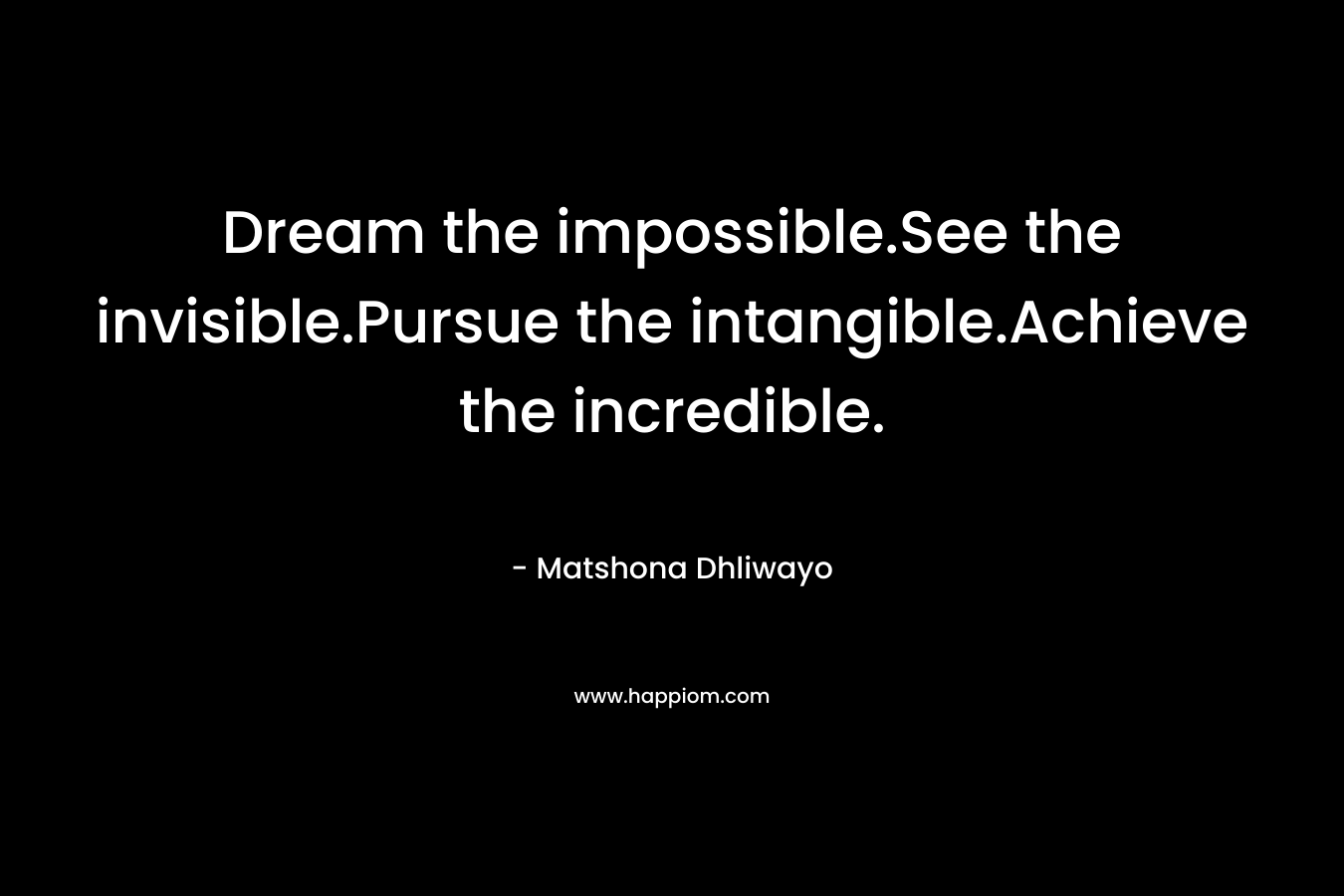 Dream the impossible.See the invisible.Pursue the intangible.Achieve the incredible. – Matshona Dhliwayo