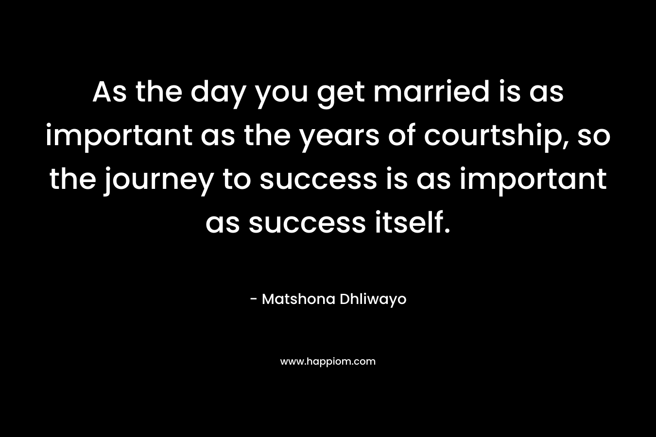 As the day you get married is as important as the years of courtship, so the journey to success is as important as success itself.