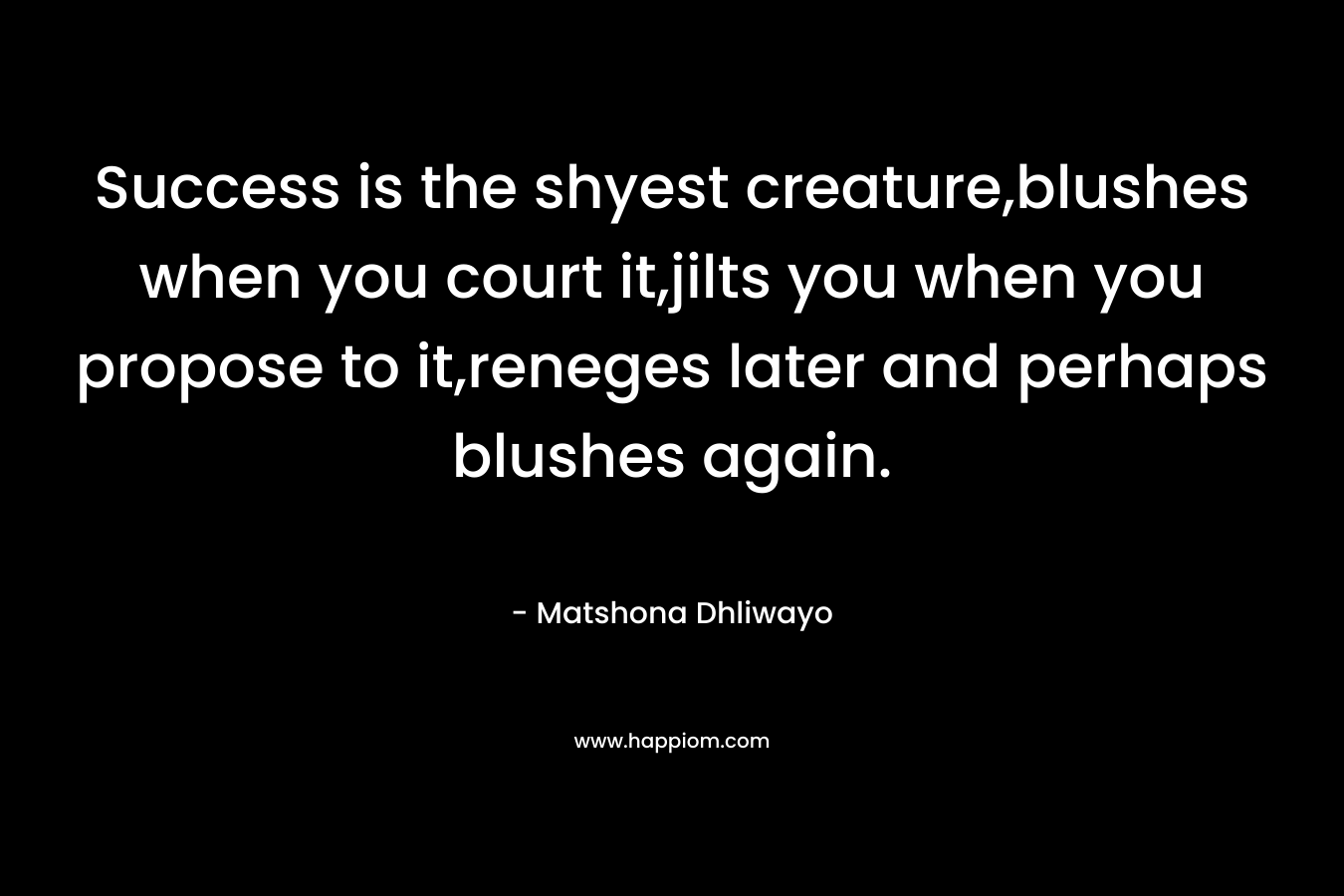 Success is the shyest creature,blushes when you court it,jilts you when you propose to it,reneges later and perhaps blushes again. – Matshona Dhliwayo