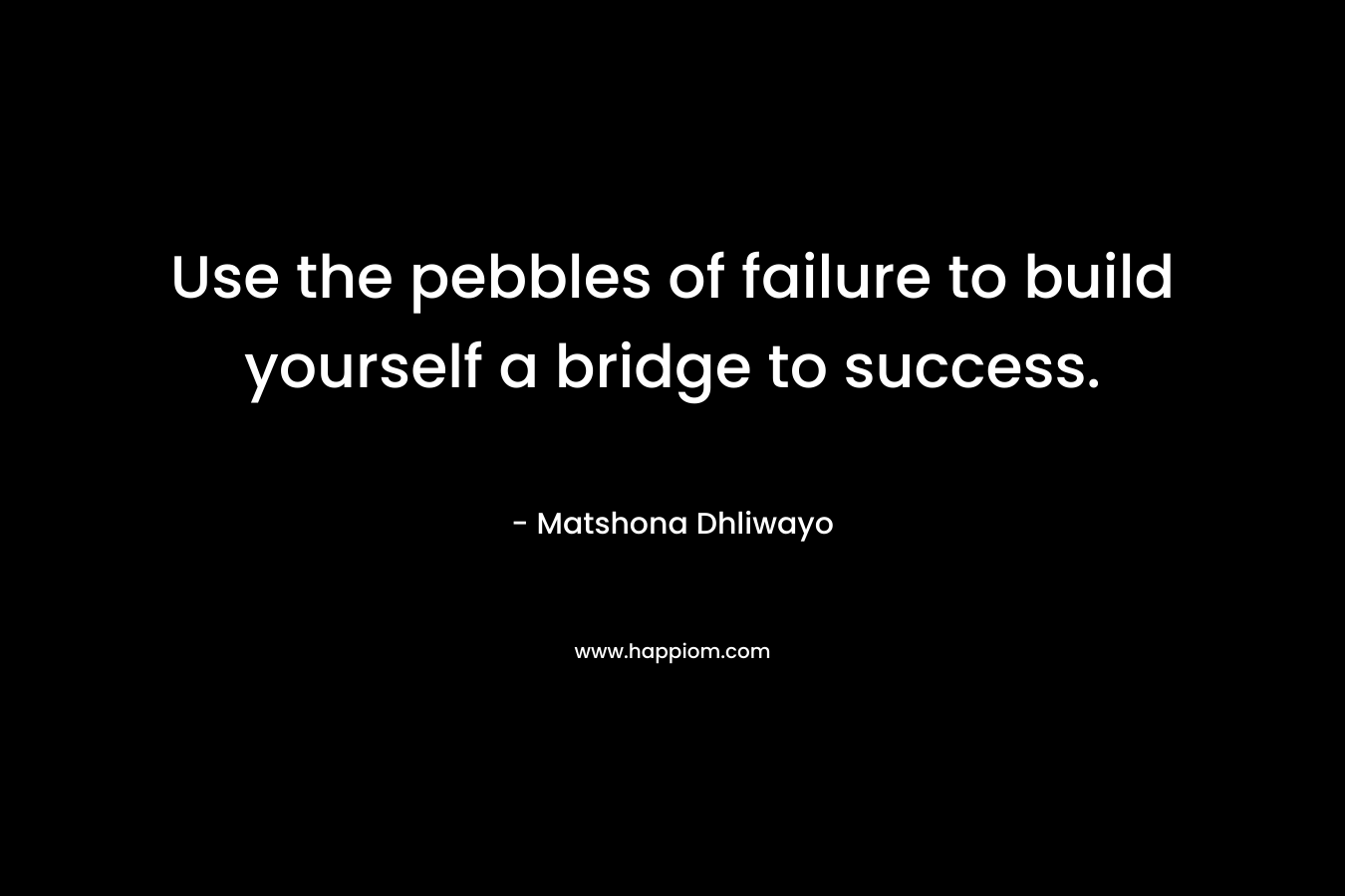 Use the pebbles of failure to build yourself a bridge to success. – Matshona Dhliwayo