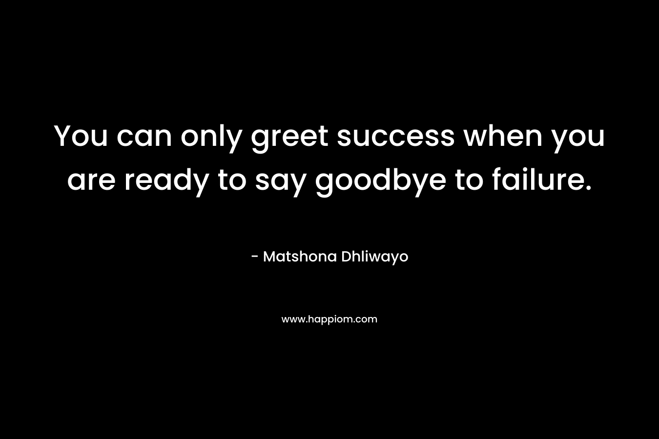 You can only greet success when you are ready to say goodbye to failure. – Matshona Dhliwayo