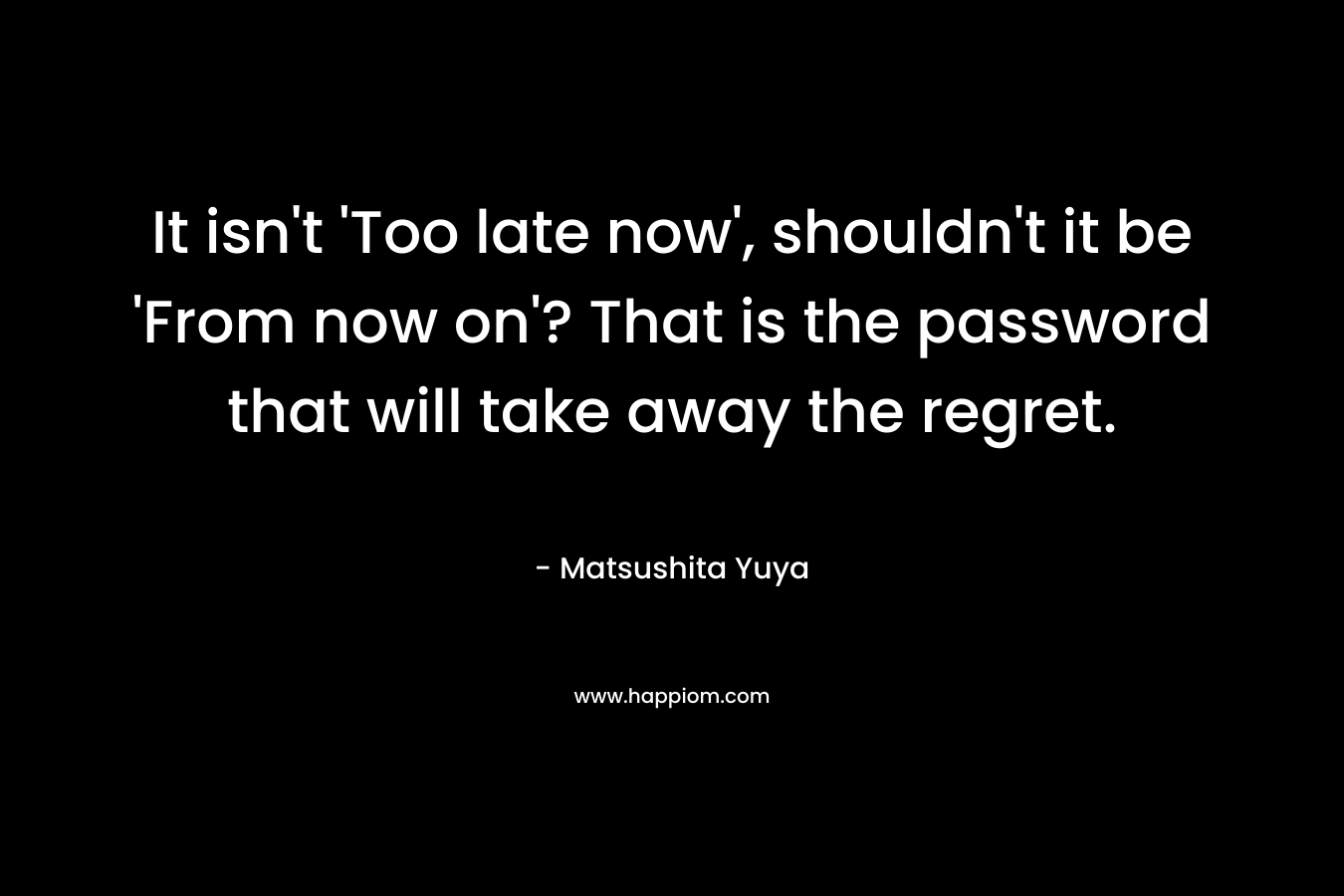 It isn’t ‘Too late now’, shouldn’t it be ‘From now on’? That is the password that will take away the regret. – Matsushita Yuya