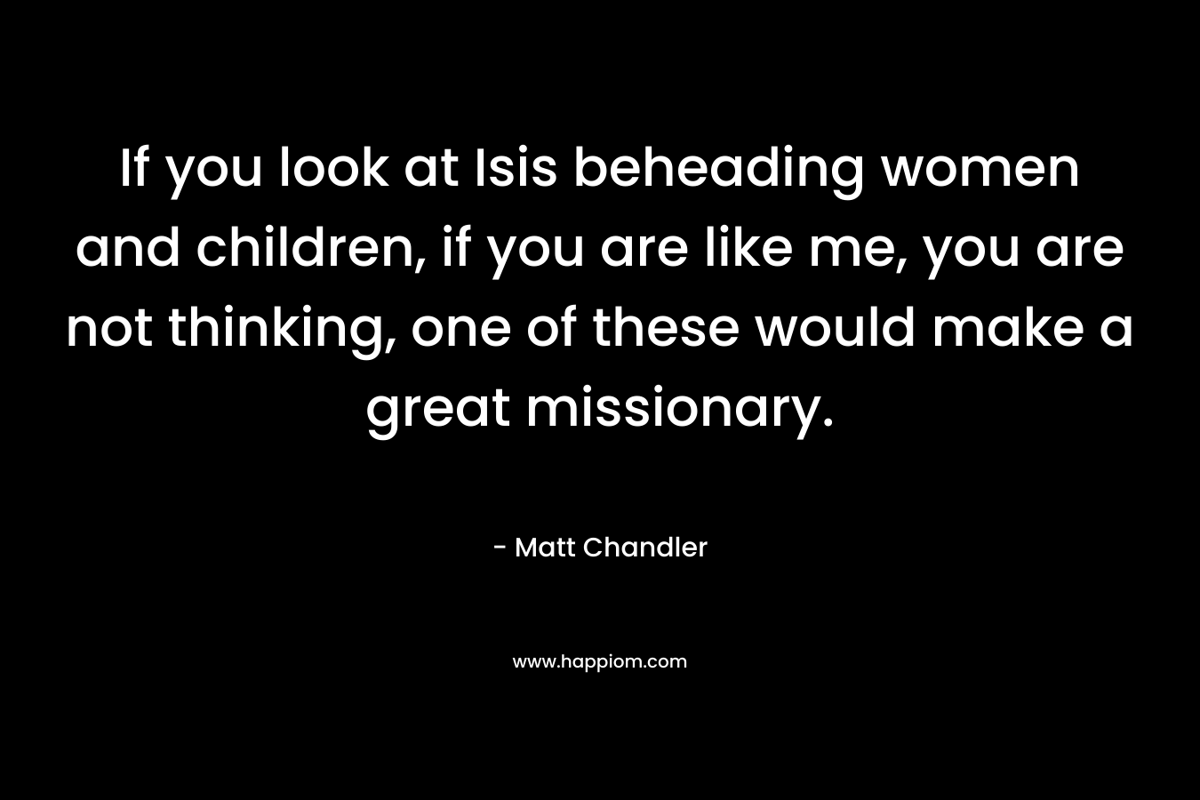 If you look at Isis beheading women and children, if you are like me, you are not thinking, one of these would make a great missionary.