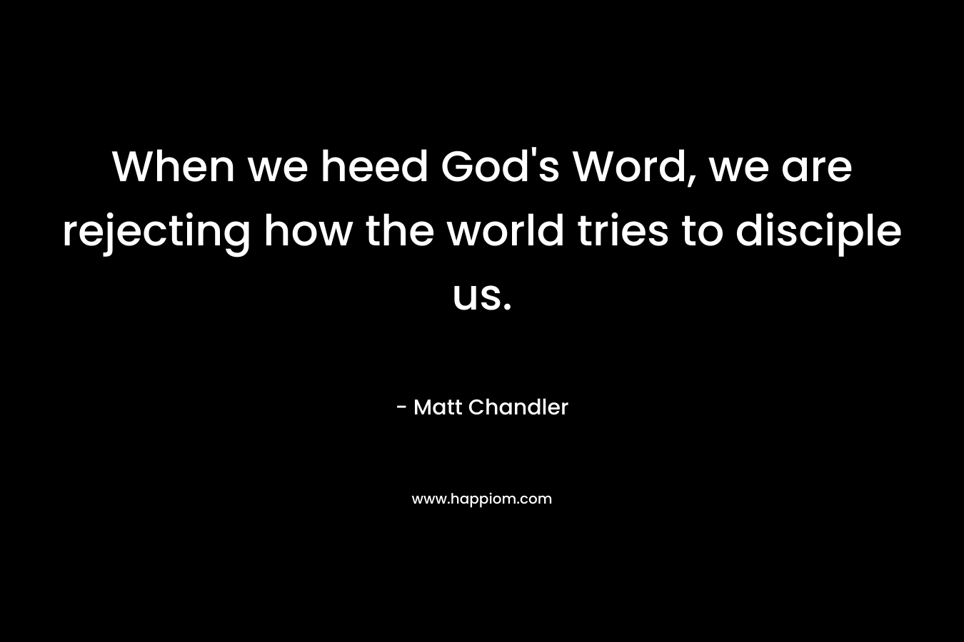When we heed God’s Word, we are rejecting how the world tries to disciple us. – Matt      Chandler