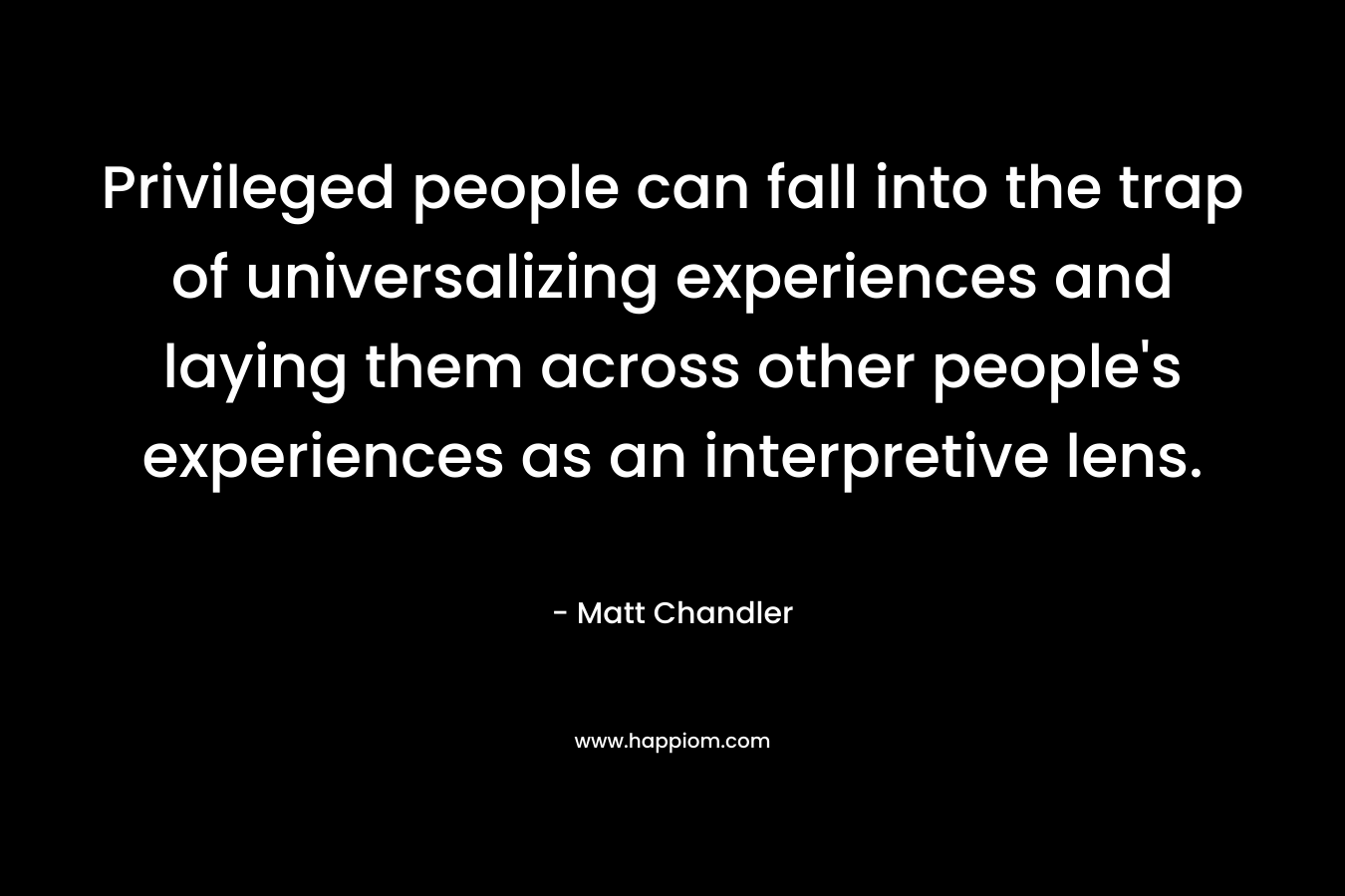 Privileged people can fall into the trap of universalizing experiences and laying them across other people’s experiences as an interpretive lens. – Matt      Chandler