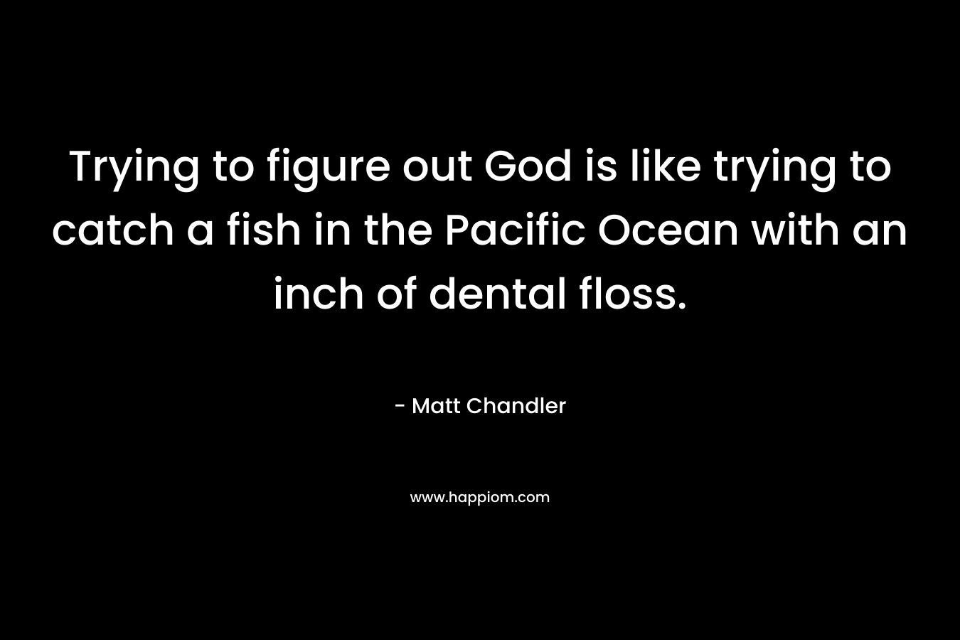 Trying to figure out God is like trying to catch a fish in the Pacific Ocean with an inch of dental floss. – Matt      Chandler