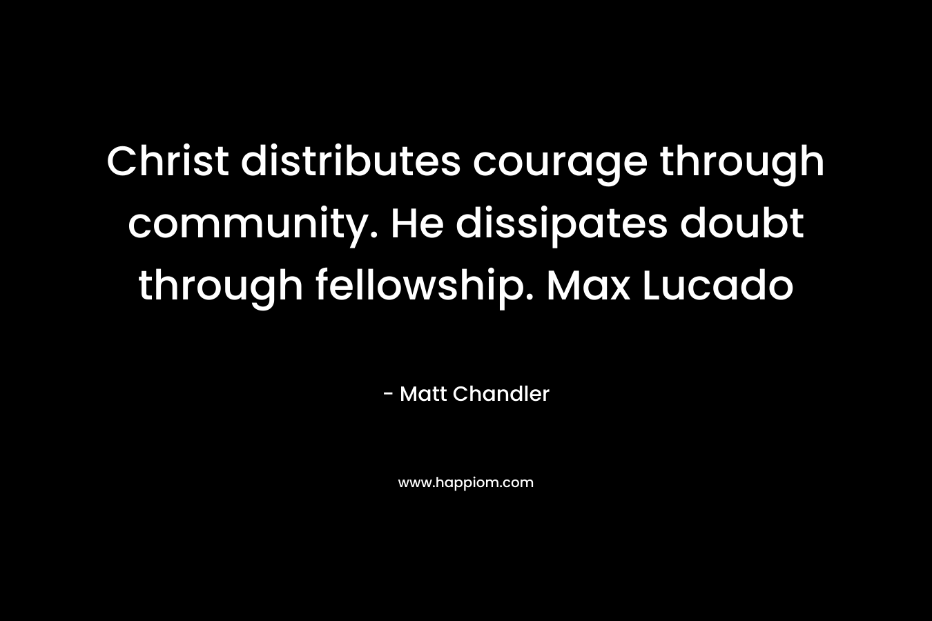 Christ distributes courage through community. He dissipates doubt through fellowship. Max Lucado – Matt      Chandler