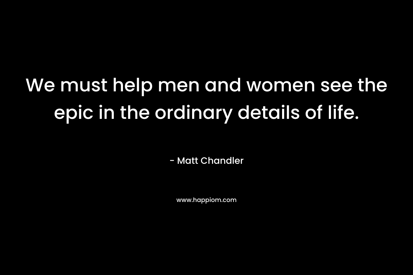 We must help men and women see the epic in the ordinary details of life. – Matt      Chandler