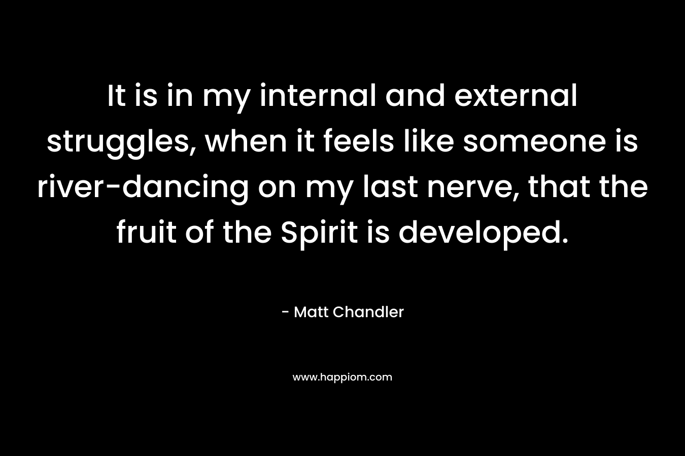 It is in my internal and external struggles, when it feels like someone is river-dancing on my last nerve, that the fruit of the Spirit is developed. – Matt      Chandler