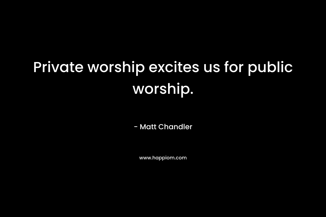 Private worship excites us for public worship. – Matt      Chandler