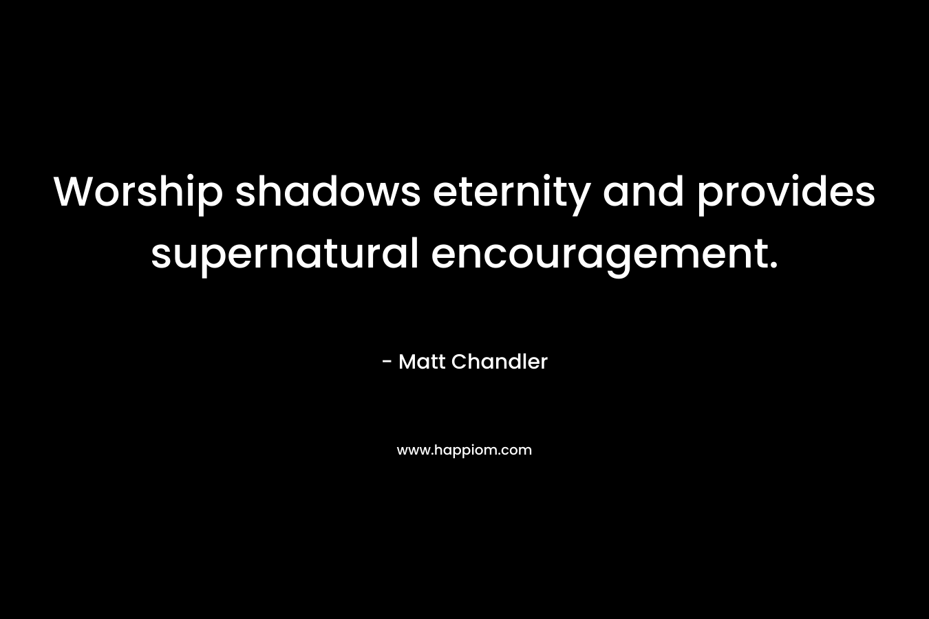 Worship shadows eternity and provides supernatural encouragement. – Matt      Chandler