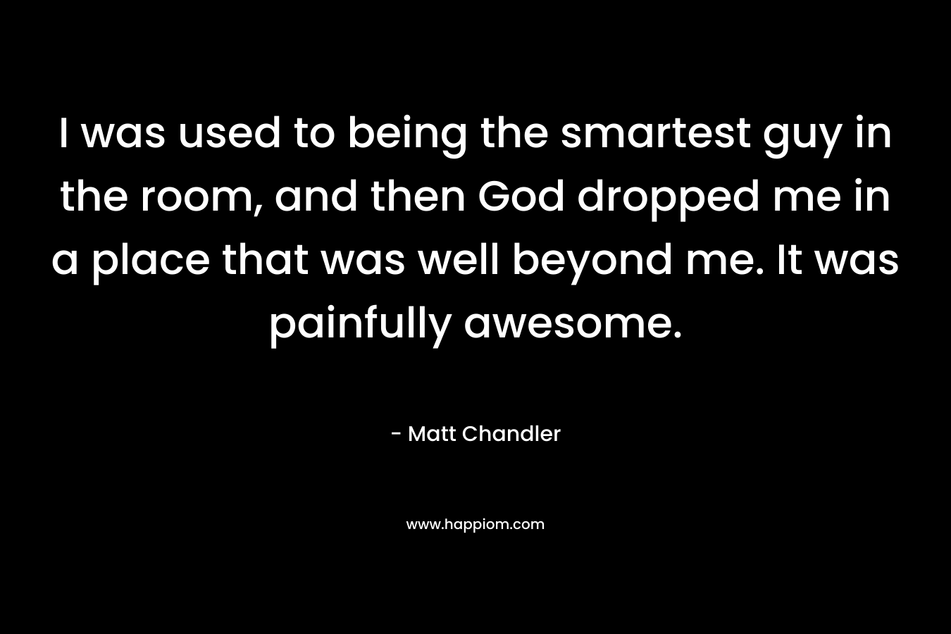 I was used to being the smartest guy in the room, and then God dropped me in a place that was well beyond me. It was painfully awesome.