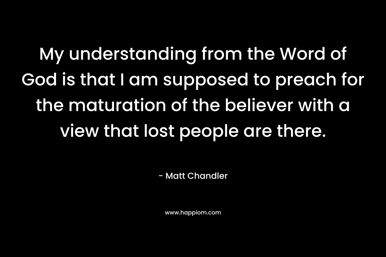 My understanding from the Word of God is that I am supposed to preach for the maturation of the believer with a view that lost people are there. – Matt      Chandler