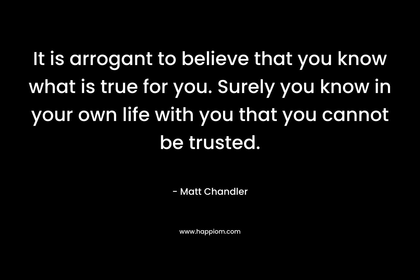 It is arrogant to believe that you know what is true for you. Surely you know in your own life with you that you cannot be trusted.