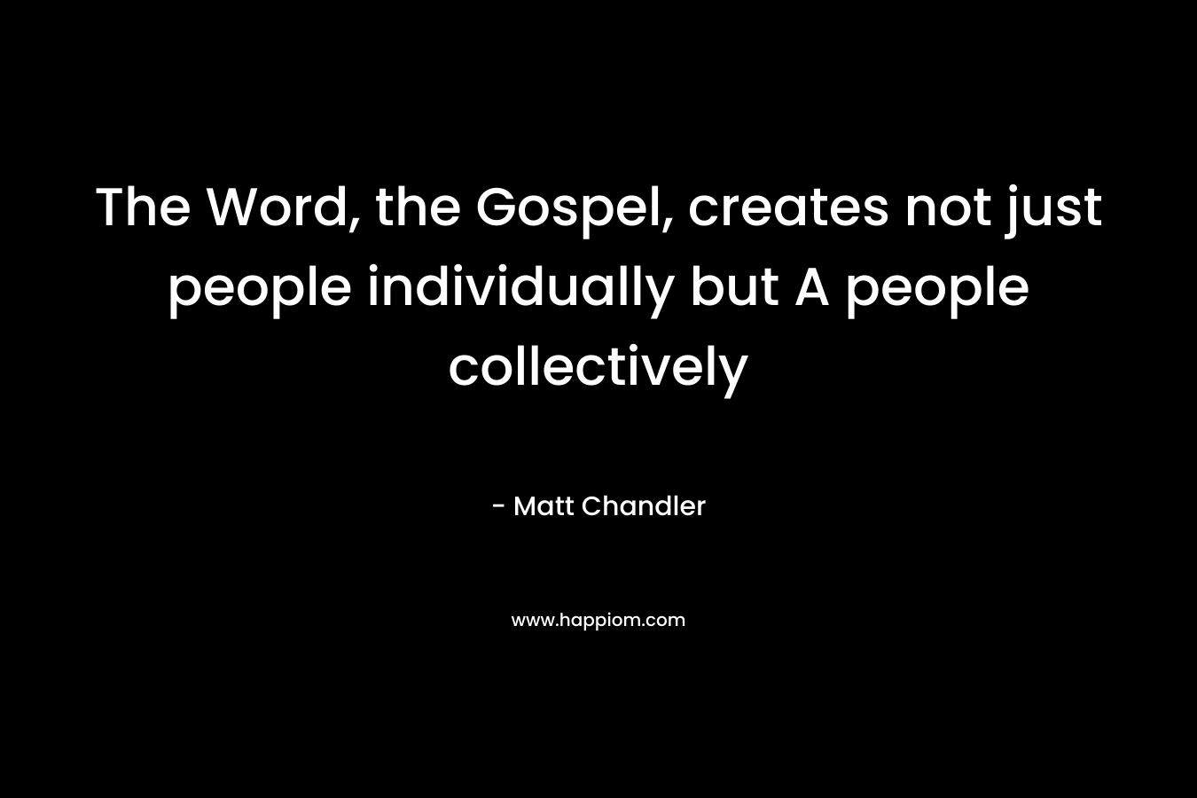 The Word, the Gospel, creates not just people individually but A people collectively – Matt      Chandler
