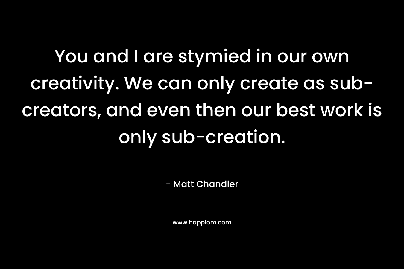 You and I are stymied in our own creativity. We can only create as sub-creators, and even then our best work is only sub-creation. – Matt      Chandler