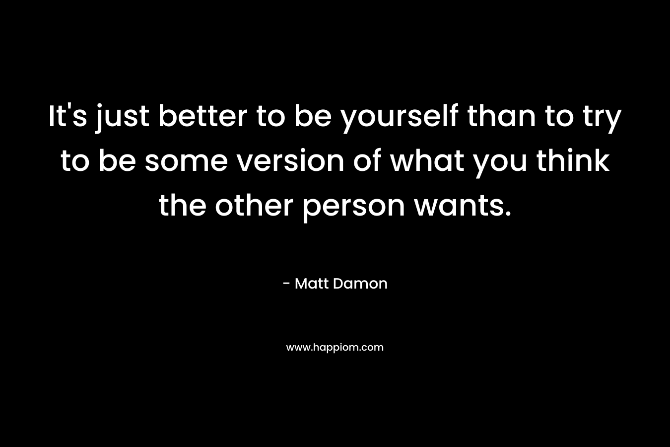 It's just better to be yourself than to try to be some version of what you think the other person wants.