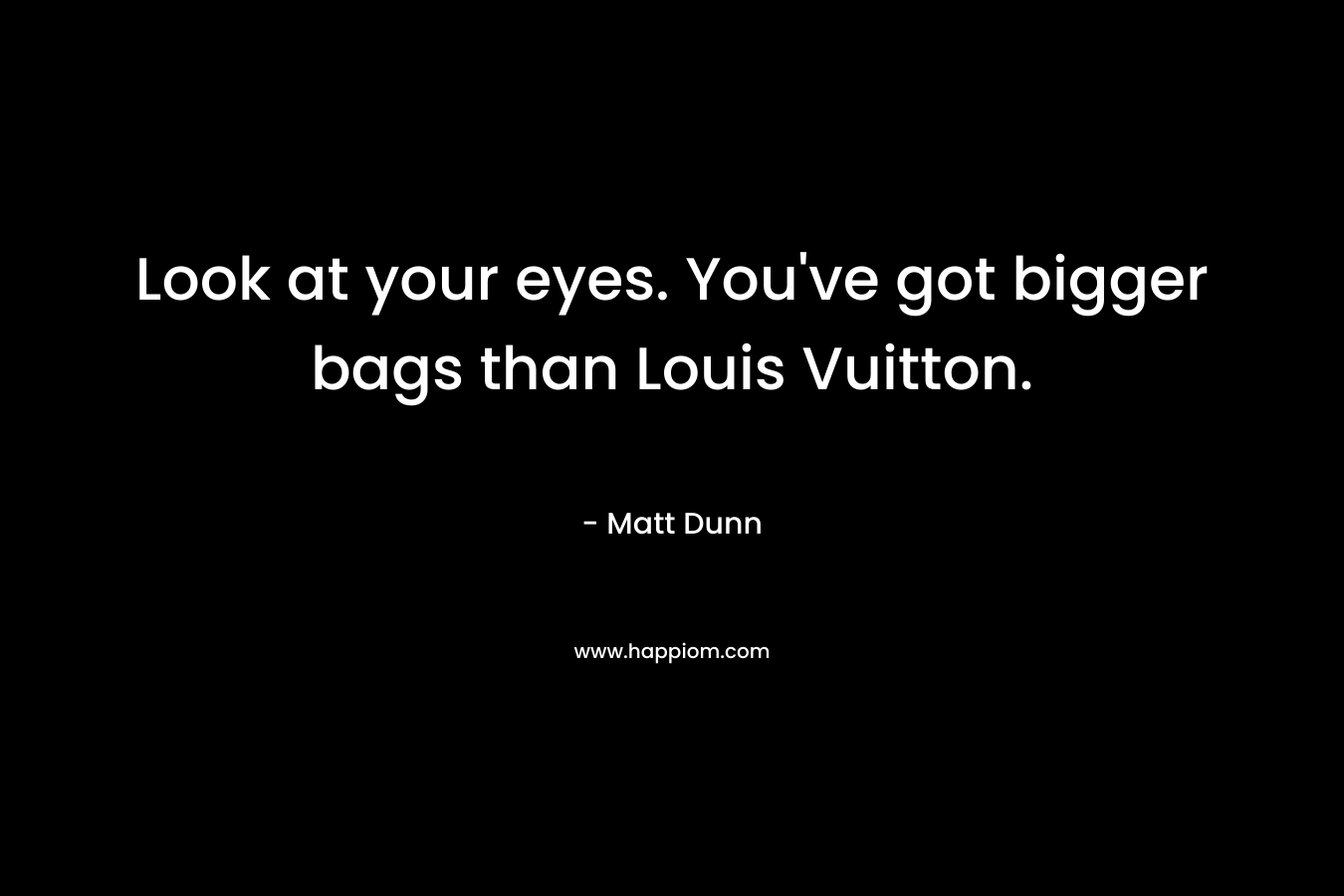 Look at your eyes. You've got bigger bags than Louis Vuitton.