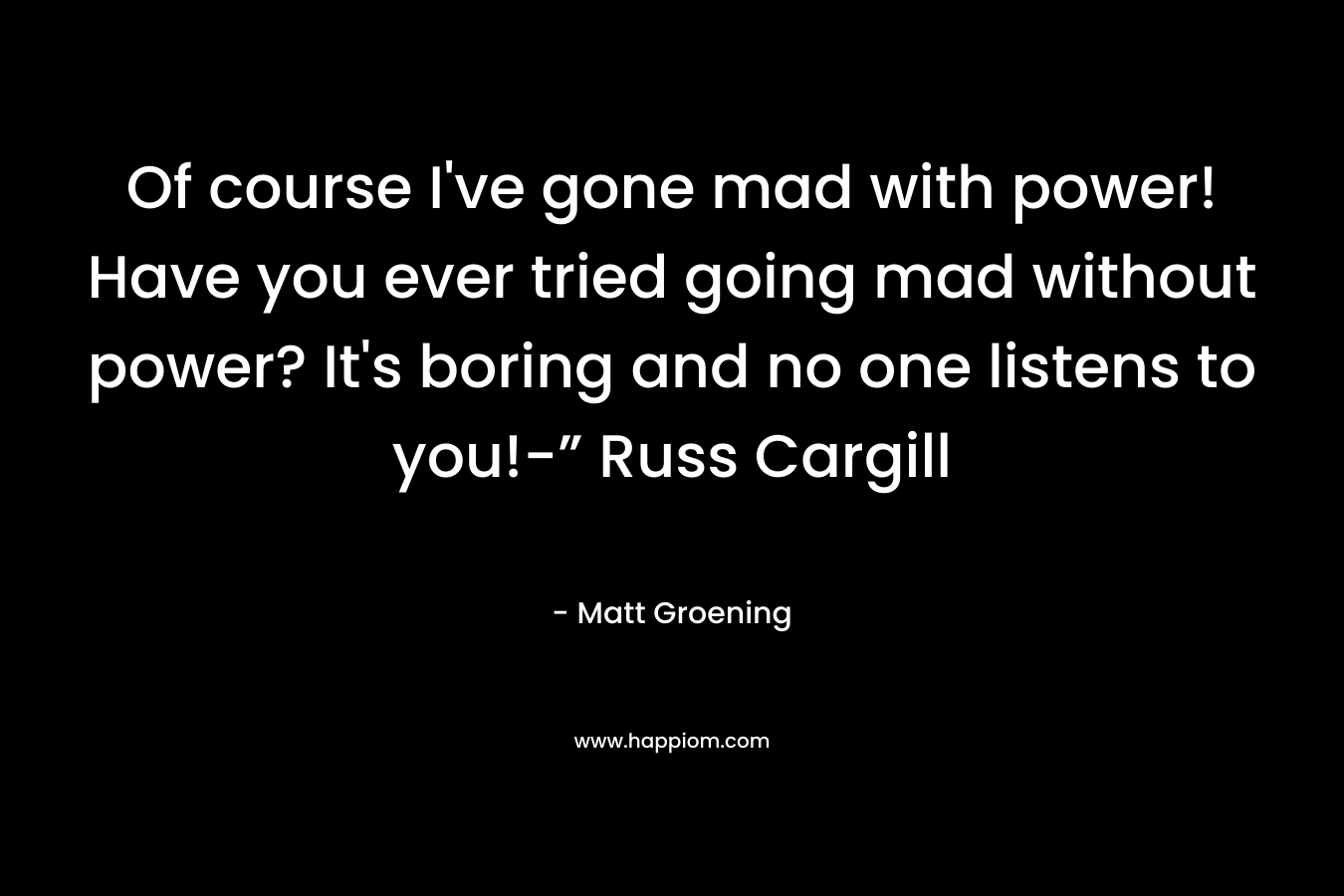 Of course I've gone mad with power! Have you ever tried going mad without power? It's boring and no one listens to you!-” Russ Cargill