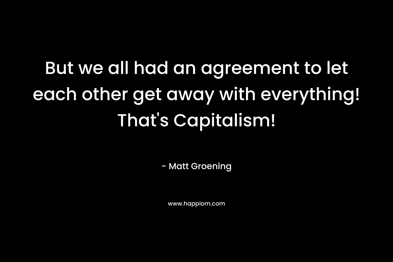 But we all had an agreement to let each other get away with everything! That’s Capitalism! – Matt Groening
