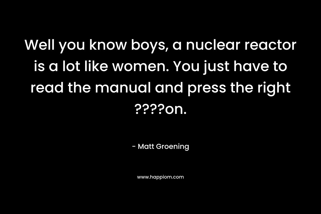 Well you know boys, a nuclear reactor is a lot like women. You just have to read the manual and press the right ????on.