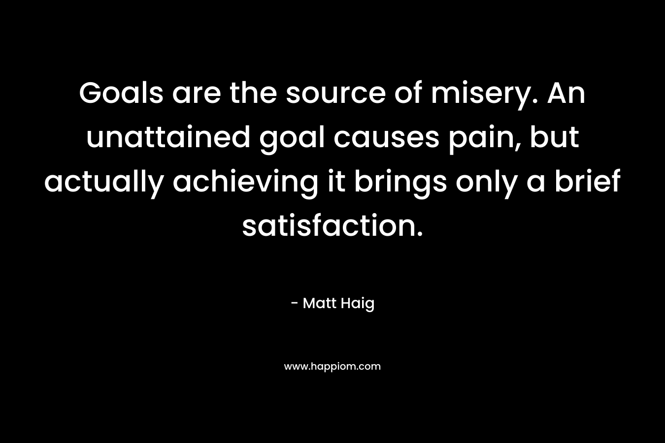Goals are the source of misery. An unattained goal causes pain, but actually achieving it brings only a brief satisfaction. – Matt Haig