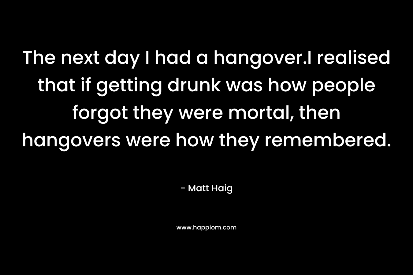 The next day I had a hangover.I realised that if getting drunk was how people forgot they were mortal, then hangovers were how they remembered. – Matt Haig