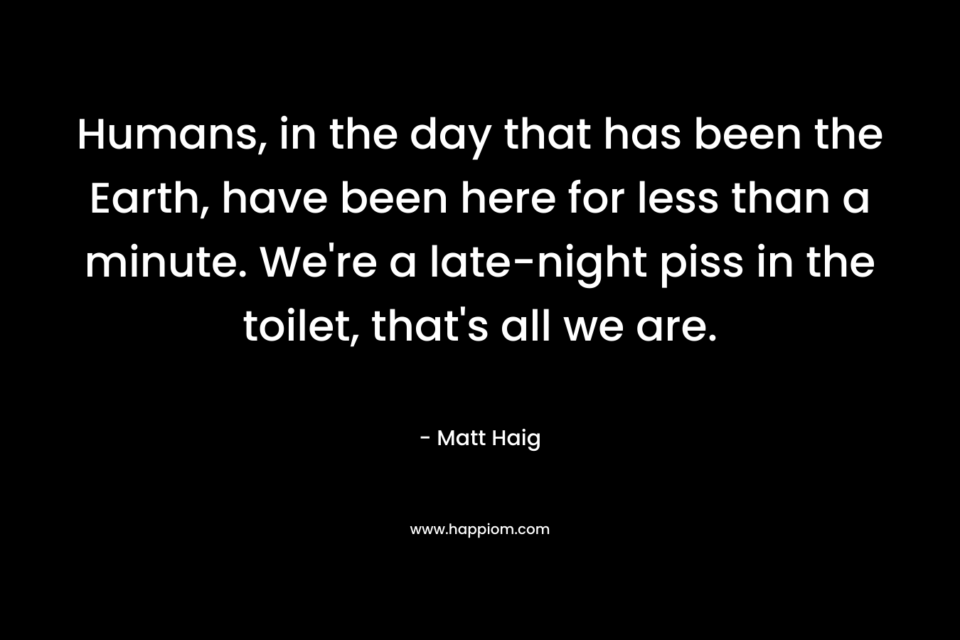 Humans, in the day that has been the Earth, have been here for less than a minute. We’re a late-night piss in the toilet, that’s all we are. – Matt Haig