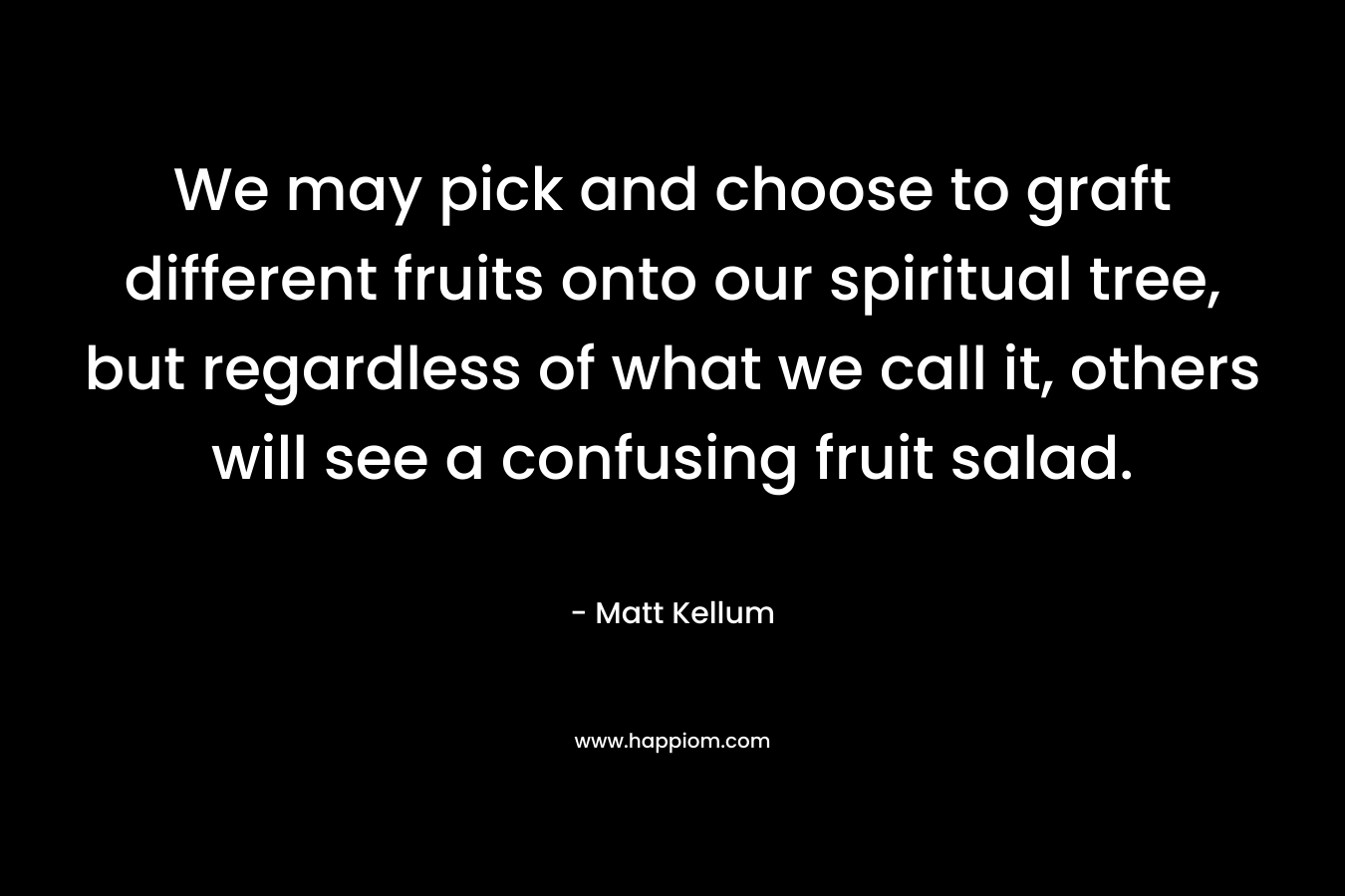 We may pick and choose to graft different fruits onto our spiritual tree, but regardless of what we call it, others will see a confusing fruit salad. – Matt Kellum