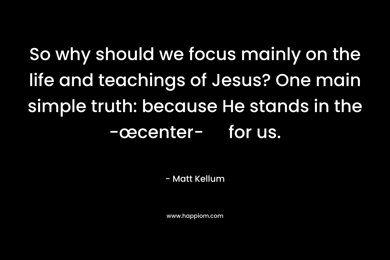 So why should we focus mainly on the life and teachings of Jesus? One main simple truth: because He stands in the -œcenter- for us.