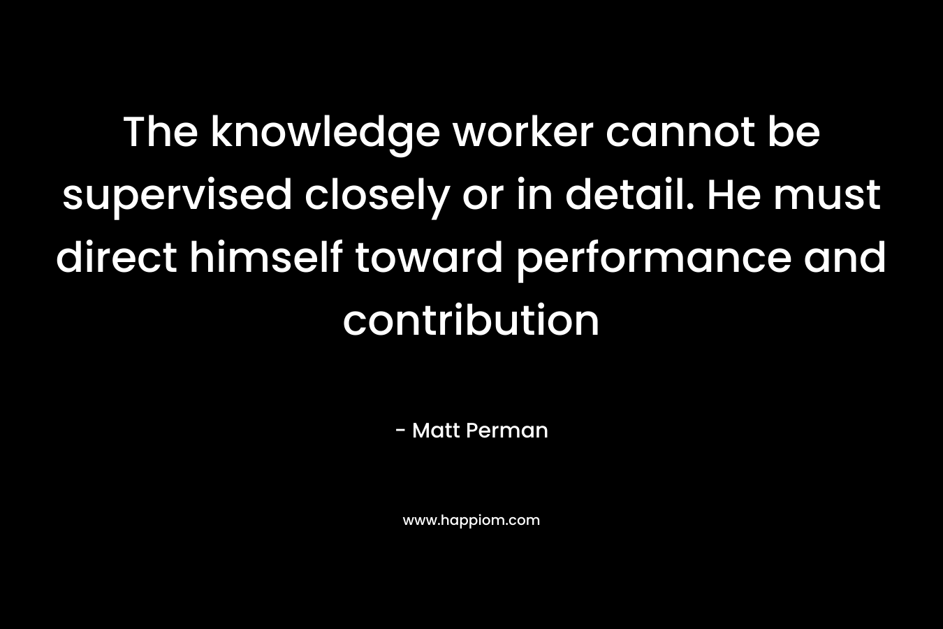 The knowledge worker cannot be supervised closely or in detail. He must direct himself toward performance and contribution – Matt Perman