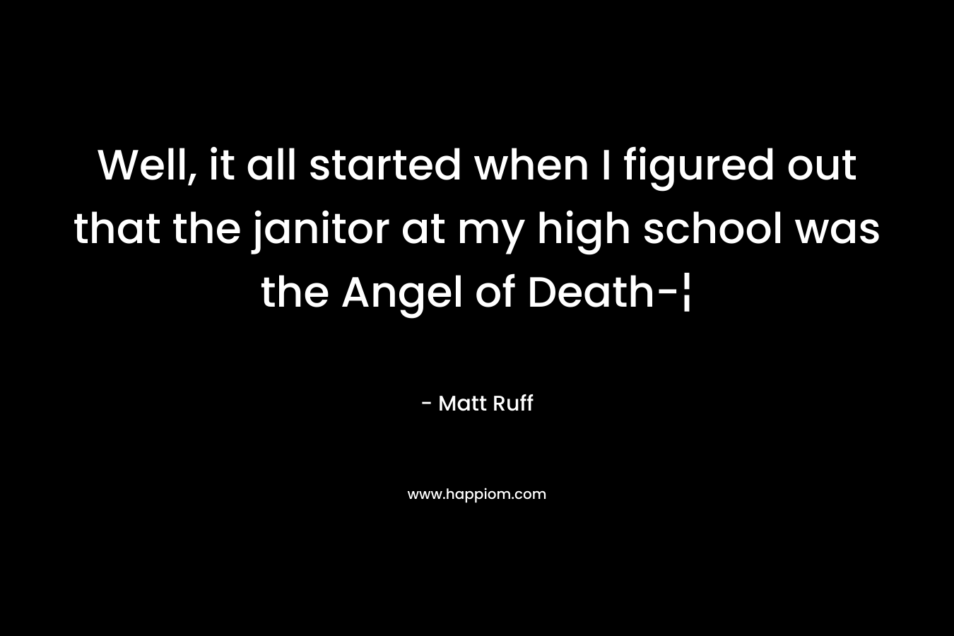 Well, it all started when I figured out that the janitor at my high school was the Angel of Death-¦ – Matt Ruff