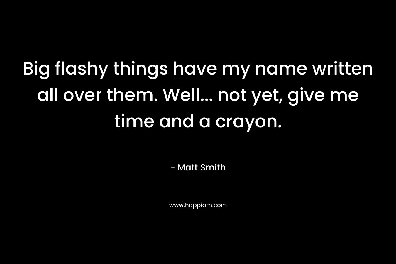 Big flashy things have my name written all over them. Well… not yet, give me time and a crayon. – Matt Smith