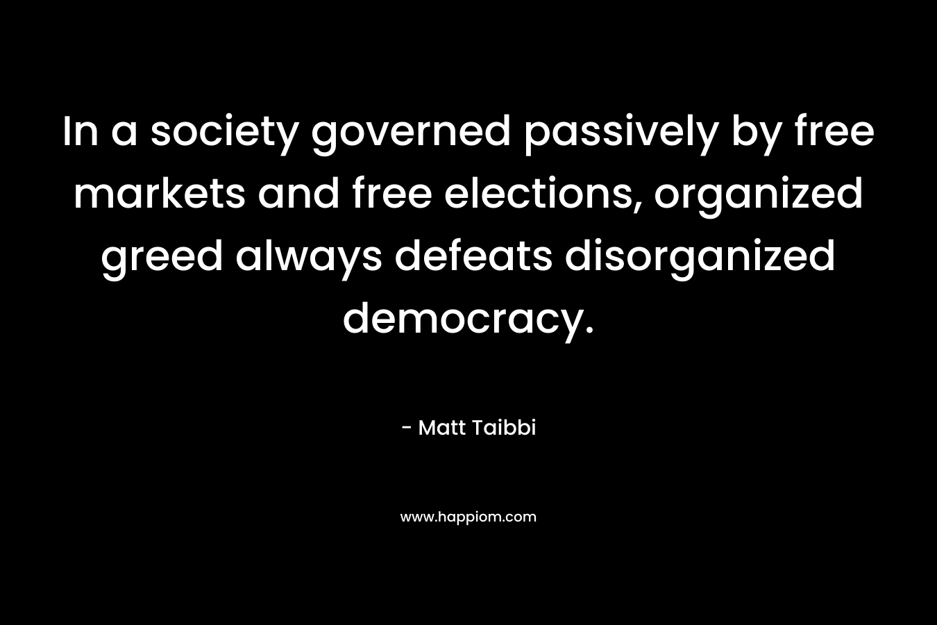 In a society governed passively by free markets and free elections, organized greed always defeats disorganized democracy. – Matt Taibbi