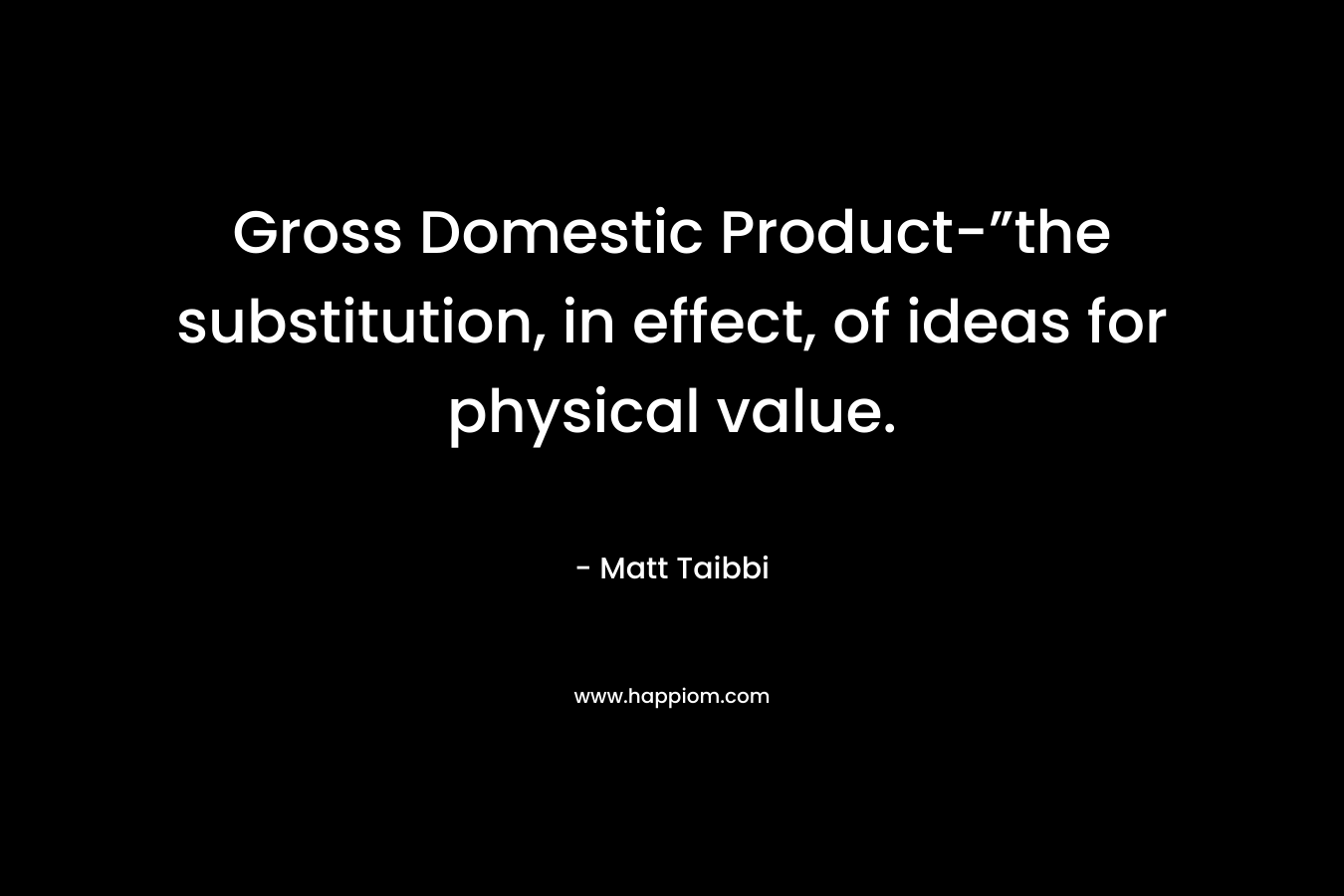 Gross Domestic Product-”the substitution, in effect, of ideas for physical value. – Matt Taibbi