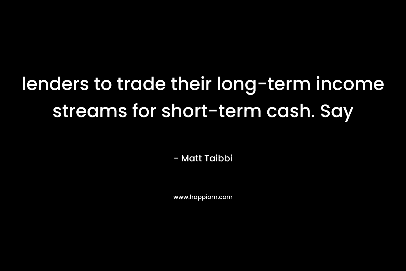 lenders to trade their long-term income streams for short-term cash. Say – Matt Taibbi