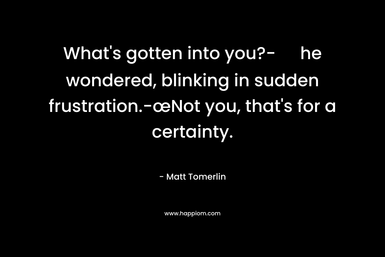 What’s gotten into you?- he wondered, blinking in sudden frustration.-œNot you, that’s for a certainty. – Matt Tomerlin