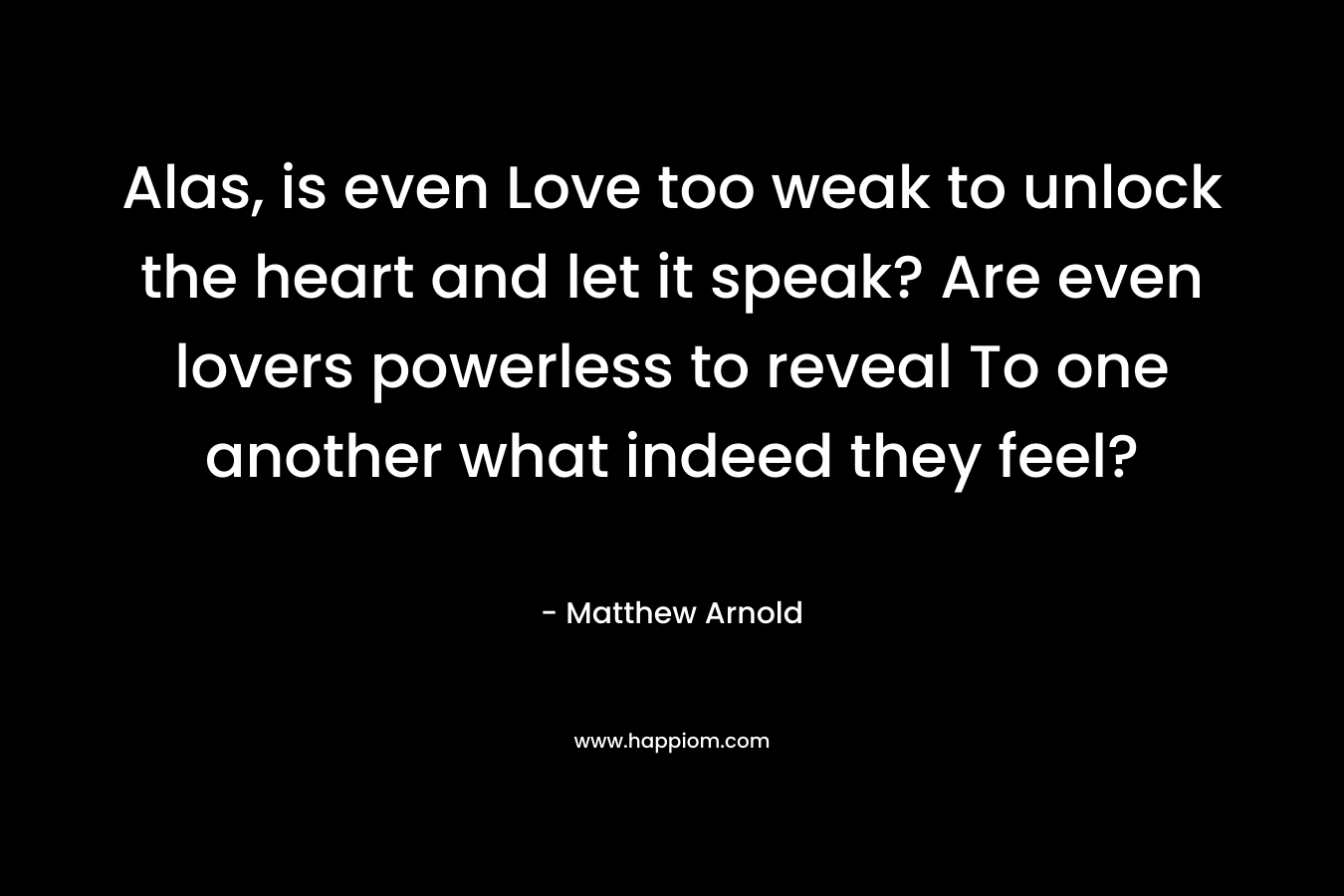 Alas, is even Love too weak to unlock the heart and let it speak? Are even lovers powerless to reveal To one another what indeed they feel? – Matthew Arnold