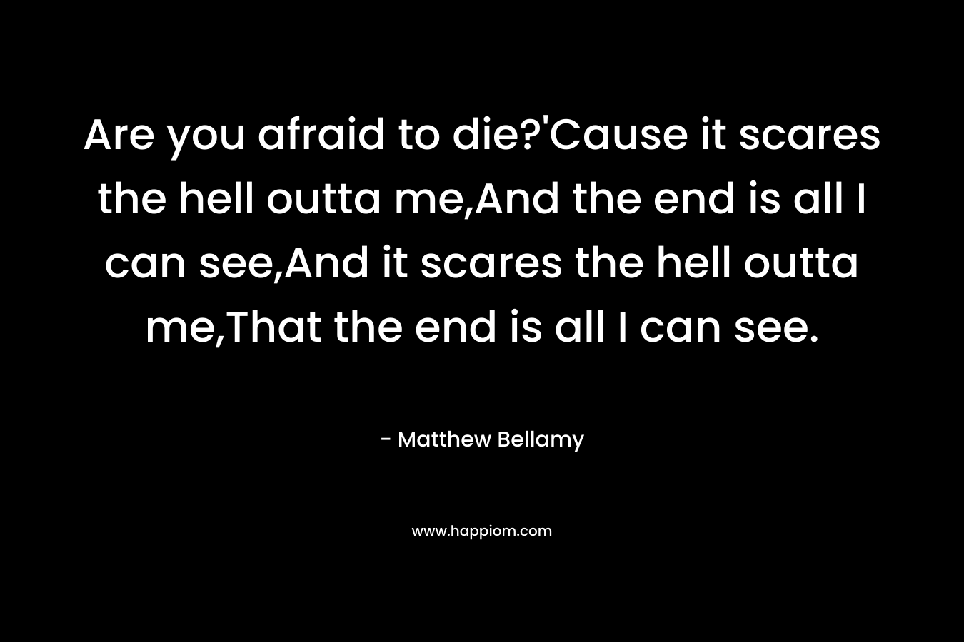 Are you afraid to die?’Cause it scares the hell outta me,And the end is all I can see,And it scares the hell outta me,That the end is all I can see. – Matthew Bellamy