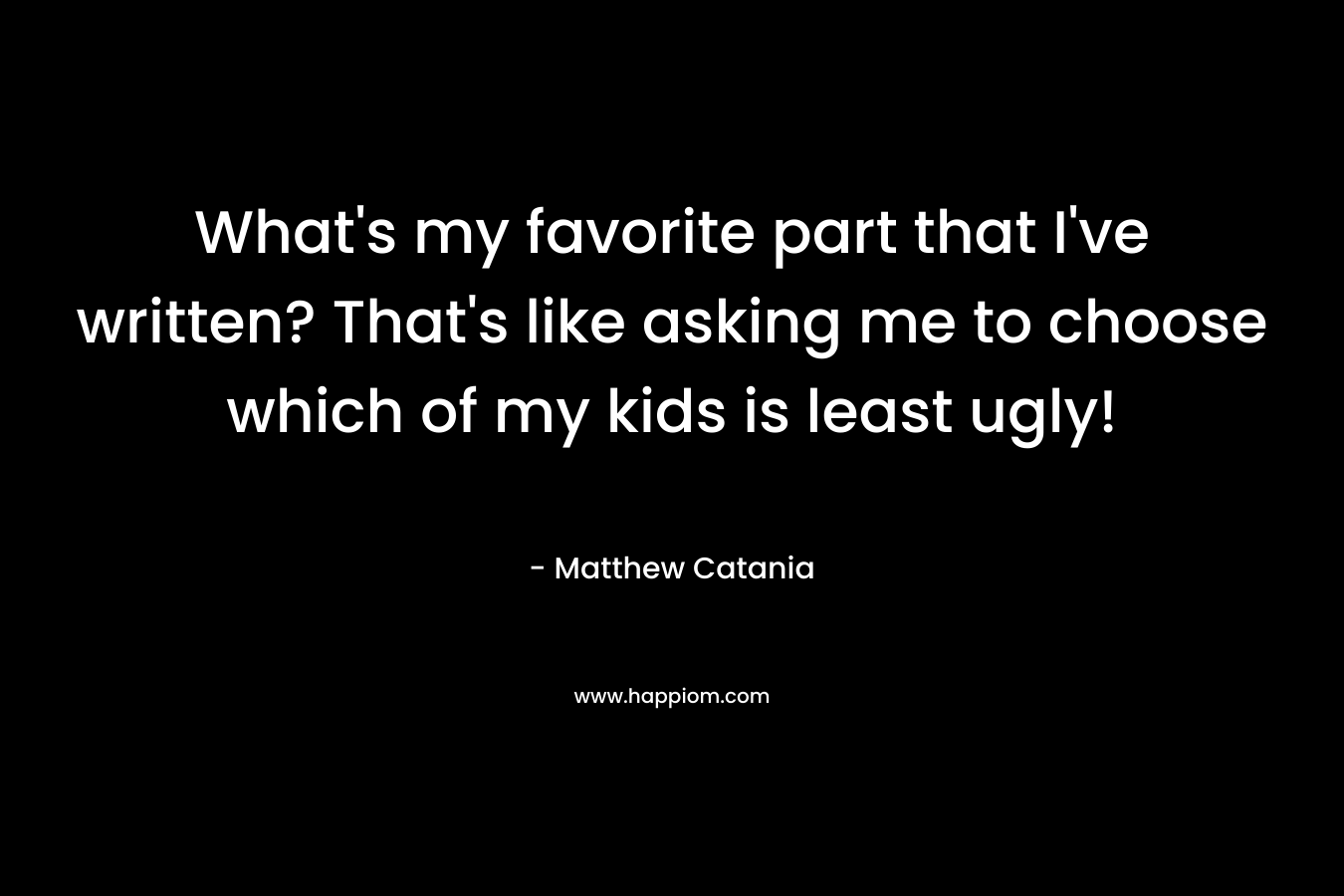 What’s my favorite part that I’ve written? That’s like asking me to choose which of my kids is least ugly! – Matthew Catania