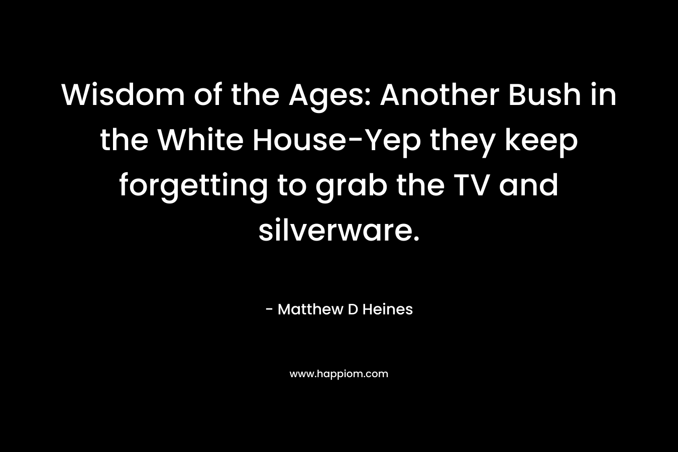 Wisdom of the Ages: Another Bush in the White House-Yep they keep forgetting to grab the TV and silverware. – Matthew D Heines