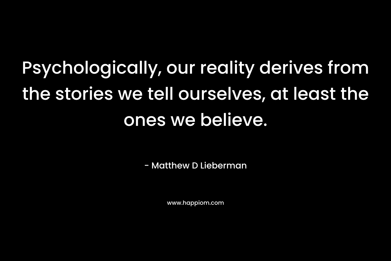 Psychologically, our reality derives from the stories we tell ourselves, at least the ones we believe.