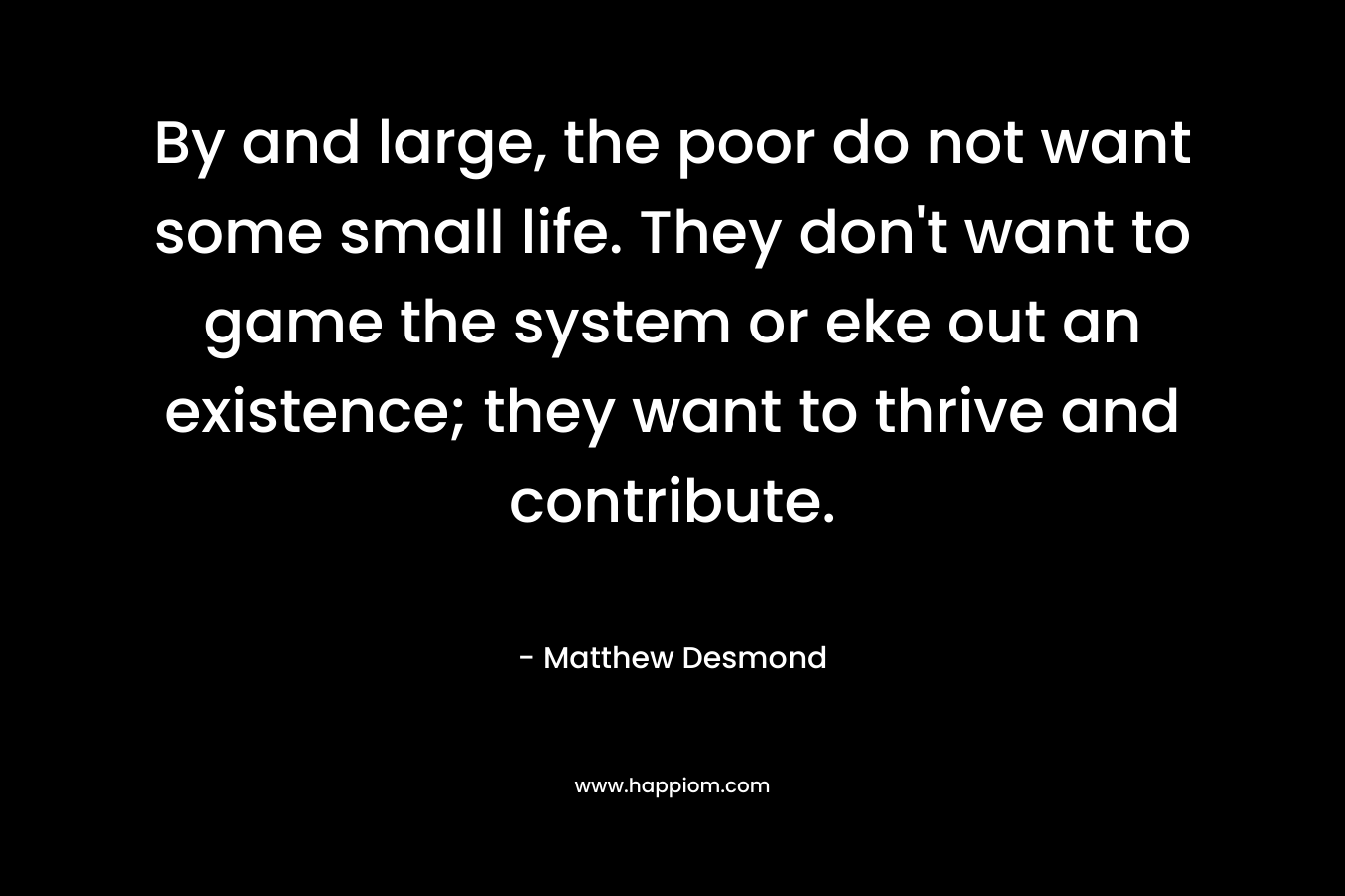 By and large, the poor do not want some small life. They don’t want to game the system or eke out an existence; they want to thrive and contribute. – Matthew Desmond