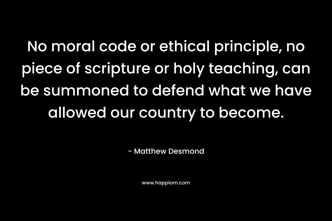 No moral code or ethical principle, no piece of scripture or holy teaching, can be summoned to defend what we have allowed our country to become.