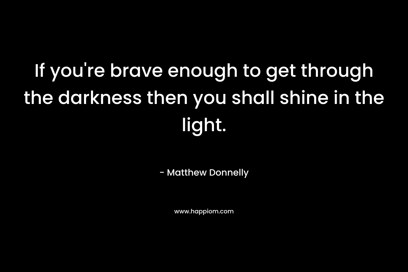 If you're brave enough to get through the darkness then you shall shine in the light.
