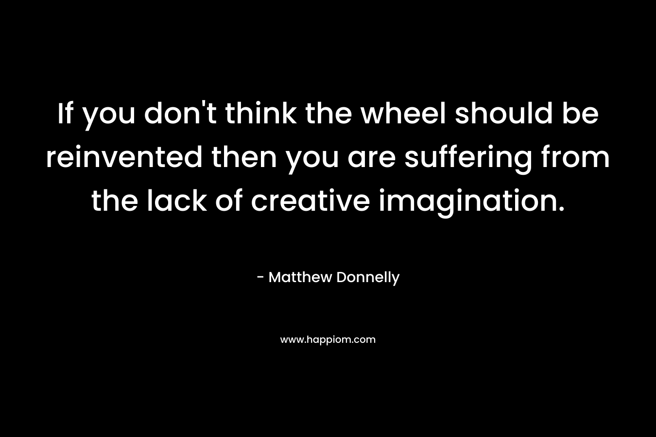 If you don't think the wheel should be reinvented then you are suffering from the lack of creative imagination.