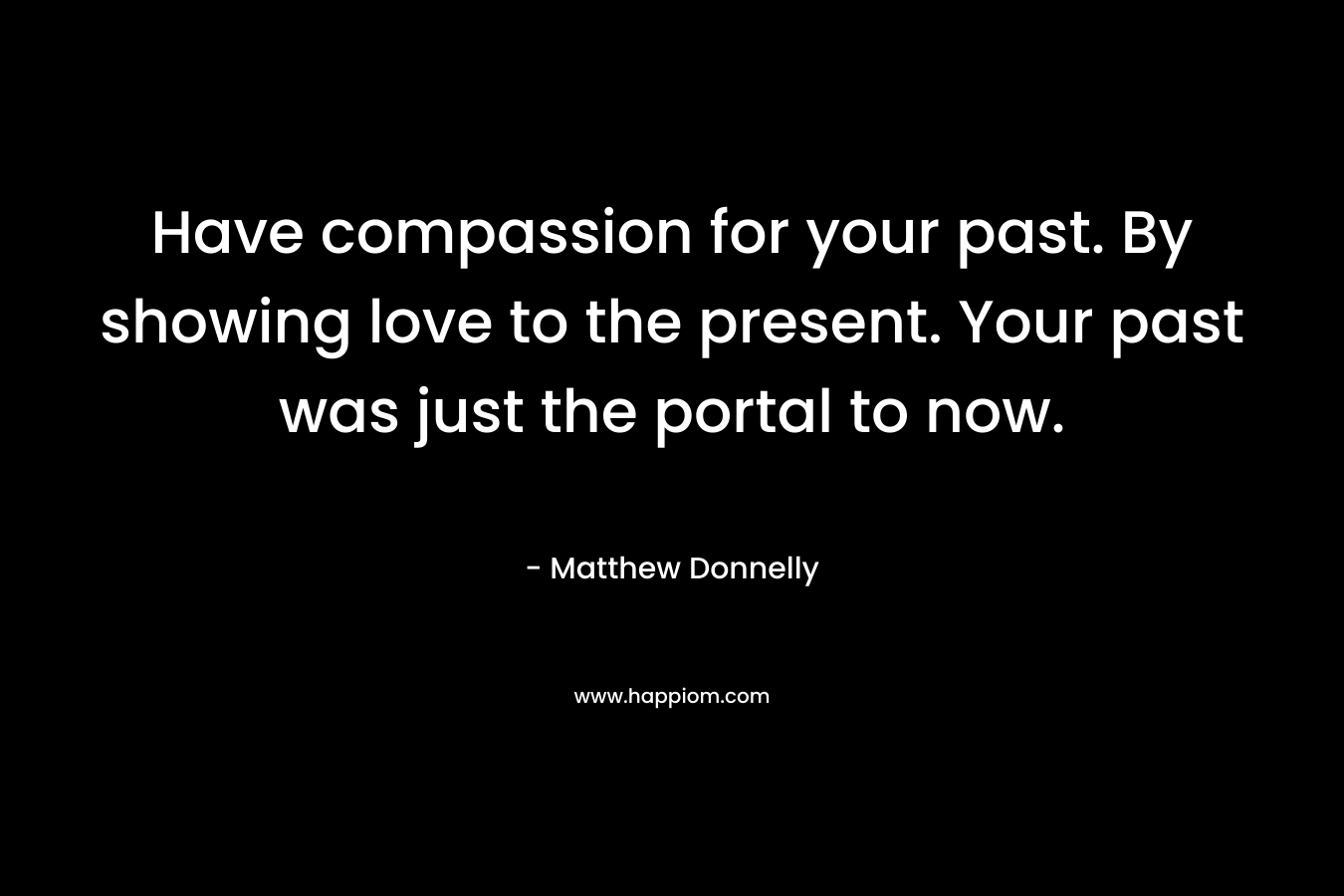 Have compassion for your past. By showing love to the present. Your past was just the portal to now.
