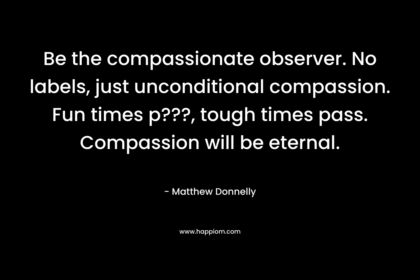 Be the compassionate observer. No labels, just unconditional compassion. Fun times p???, tough times pass. Compassion will be eternal. – Matthew Donnelly